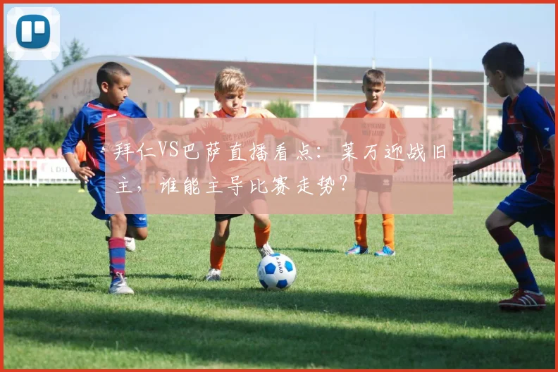 拜仁VS巴萨直播看点：莱万迎战旧主，谁能主导比赛走势？