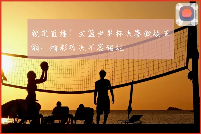 锁定直播！女篮世界杯决赛激战正酣，精彩对决不容错过