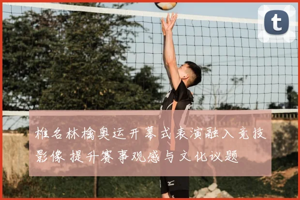 椎名林檎奥运开幕式表演融入竞技影像 提升赛事观感与文化议题