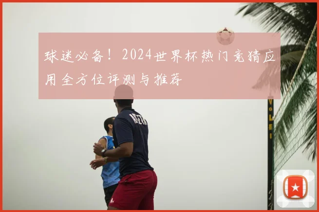 球迷必备！2024世界杯热门竞猜应用全方位评测与推荐