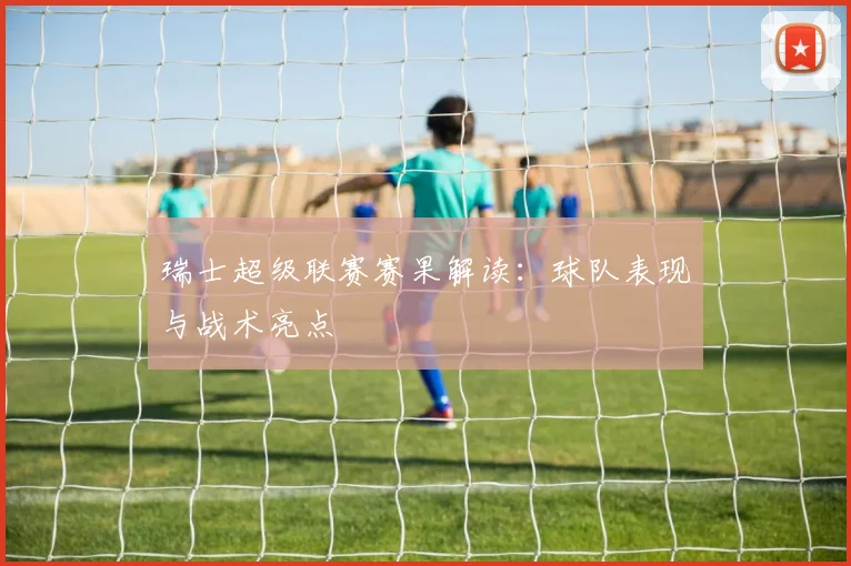 瑞士超级联赛赛果解读：球队表现与战术亮点
