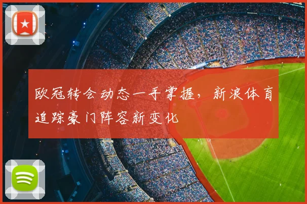 欧冠转会动态一手掌握，新浪体育追踪豪门阵容新变化
