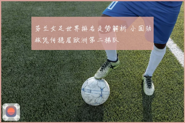 芬兰女足世界排名走势解析 小国劲旅凭何稳居欧洲第二梯队