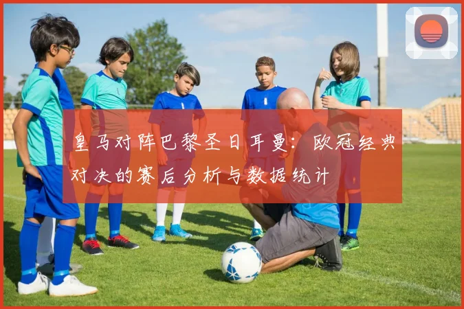 皇马对阵巴黎圣日耳曼：欧冠经典对决的赛后分析与数据统计