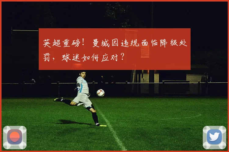 英超重磅！曼城因违规面临降级处罚，球迷如何应对？