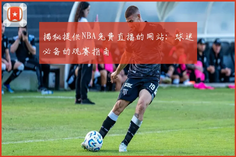 揭秘提供NBA免费直播的网站：球迷必备的观赛指南