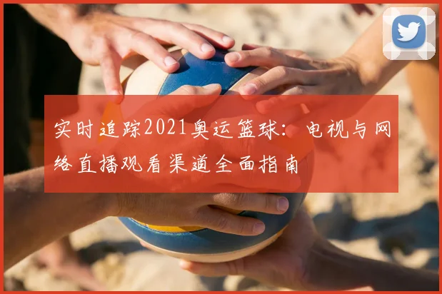 实时追踪2021奥运篮球：电视与网络直播观看渠道全面指南